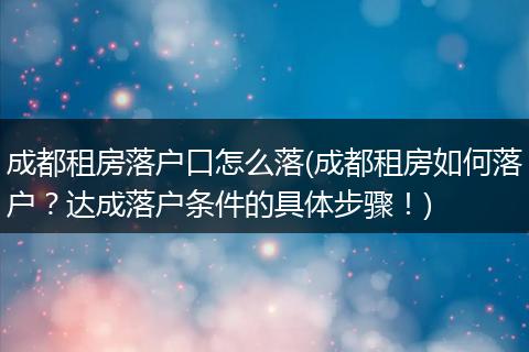 成都租房落户口怎么落(成都租房如何落户？达成落户条件的具体步骤！)