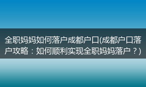 全职妈妈如何落户成都户口(成都户口落户攻略：如何顺利实现全职妈妈落户？)