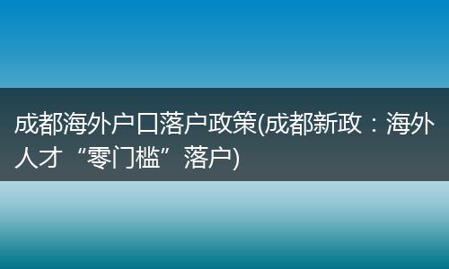 成都海外户口落户政策(成都新政：海外人才“零门槛”落户)