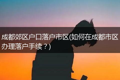 成都郊区户口落户市区(如何在成都市区办理落户手续？)
