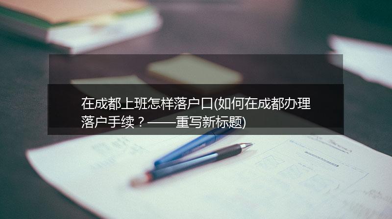在成都上班怎样落户口(如何在成都办理落户手续？——重写新标题)