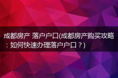 成都房产 落户户口(成都房产购买攻略：如何快速办理落户户口？)