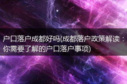 户口落户成都好吗(成都落户政策解读：你需要了解的户口落户事项)