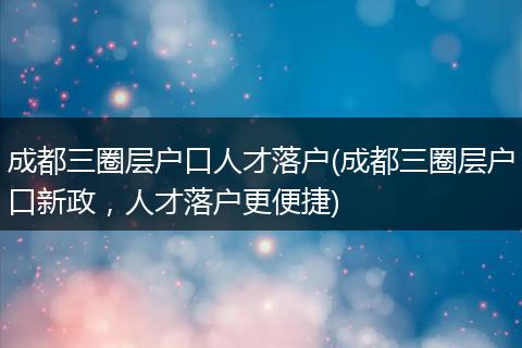 成都三圈层户口人才落户(成都三圈层户口新政，人才落户更便捷)