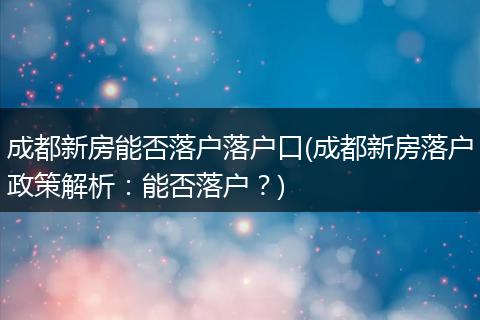 成都新房能否落户落户口(成都新房落户政策解析：能否落户？)