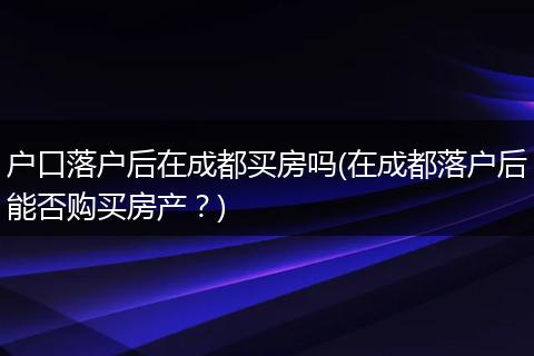 户口落户后在成都买房吗(在成都落户后能否购买房产？)