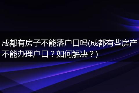 成都有房子不能落户口吗(成都有些房产不能办理户口？如何解决？)