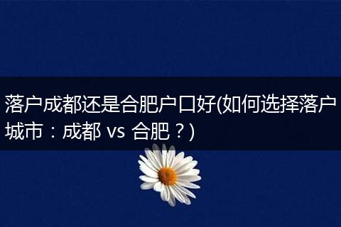落户成都还是合肥户口好(如何选择落户城市：成都 vs 合肥？)