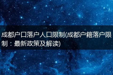 成都户口落户人口限制(成都户籍落户限制：最新政策及解读)