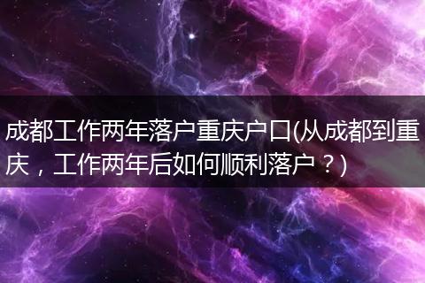 成都工作两年落户重庆户口(从成都到重庆，工作两年后如何顺利落户？)