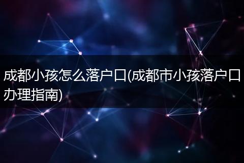 成都小孩怎么落户口(成都市小孩落户口办理指南)