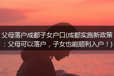 父母落户成都子女户口(成都实施新政策：父母可以落户，子女也能顺利入户！)
