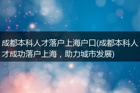 成都本科人才落户上海户口(成都本科人才成功落户上海，助力城市发展)