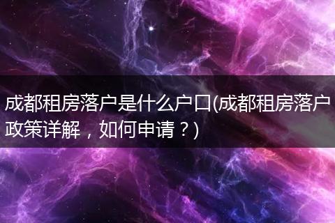 成都租房落户是什么户口(成都租房落户政策详解，如何申请？)