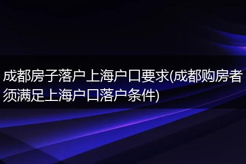 成都房子落户上海户口要求(成都购房者须满足上海户口落户条件)
