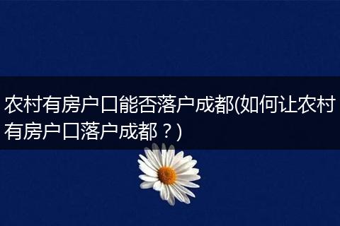 农村有房户口能否落户成都(如何让农村有房户口落户成都？)
