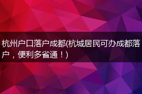 杭州户口落户成都(杭城居民可办成都落户，便利多省通！)