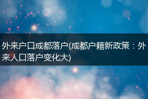 外来户口成都落户(成都户籍新政策：外来人口落户变化大)