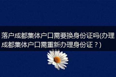 落户成都集体户口需要换身份证吗(办理成都集体户口需重新办理身份证？)