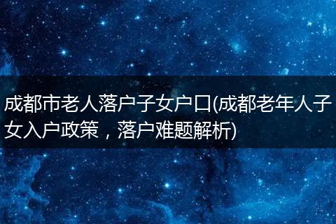 成都市老人落户子女户口(成都老年人子女入户政策，落户难题解析)