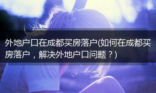 外地户口在成都买房落户(如何在成都买房落户，解决外地户口问题？)