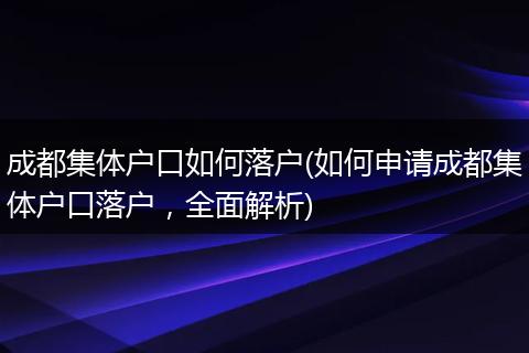 成都集体户口如何落户(如何申请成都集体户口落户，全面解析)
