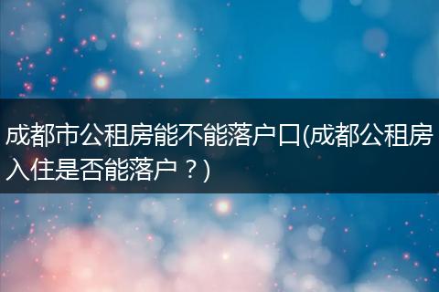 成都市公租房能不能落户口(成都公租房入住是否能落户？)