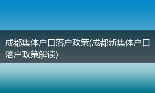 成都集体户口落户政策(成都新集体户口落户政策解读)
