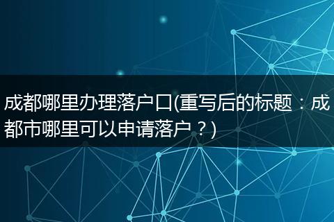 成都哪里办理落户口(重写后的标题：成都市哪里可以申请落户？)