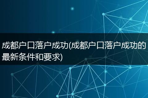 成都户口落户成功(成都户口落户成功的最新条件和要求)