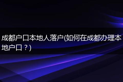 成都户口本地人落户(如何在成都办理本地户口？)