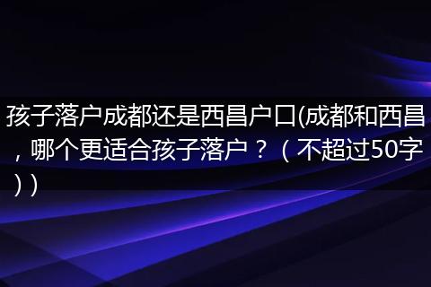 孩子落户成都还是西昌户口(成都和西昌，哪个更适合孩子落户？（不超过50字）)