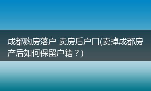 成都购房落户 卖房后户口(卖掉成都房产后如何保留户籍？)