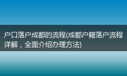 户口落户成都的流程(成都户籍落户流程详解，全面介绍办理方法)