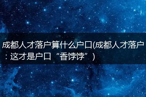 成都人才落户算什么户口(成都人才落户：这才是户口“香饽饽”)
