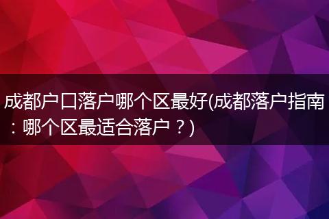 成都户口落户哪个区最好(成都落户指南：哪个区最适合落户？)