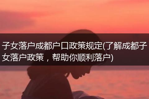 子女落户成都户口政策规定(了解成都子女落户政策，帮助你顺利落户)