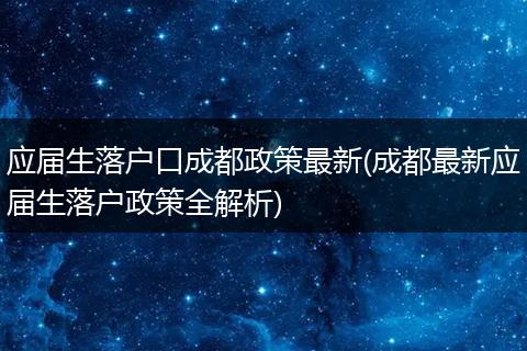应届生落户口成都政策最新(成都最新应届生落户政策全解析)