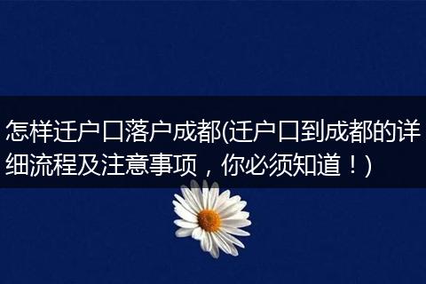 怎样迁户口落户成都(迁户口到成都的详细流程及注意事项，你必须知道！)