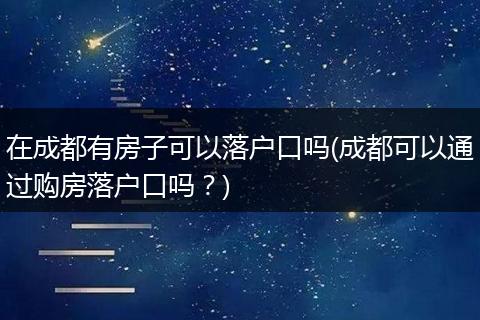 在成都有房子可以落户口吗(成都可以通过购房落户口吗？)