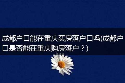 成都户口能在重庆买房落户口吗(成都户口是否能在重庆购房落户？)