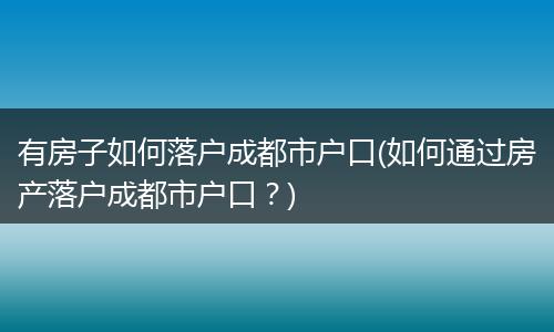 有房子如何落户成都市户口(如何通过房产落户成都市户口？)