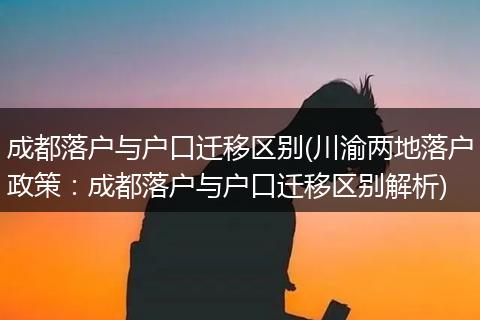 成都落户与户口迁移区别(川渝两地落户政策：成都落户与户口迁移区别解析)