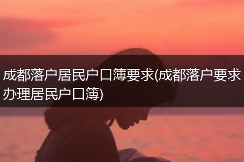 成都落户居民户口簿要求(成都落户要求办理居民户口簿)