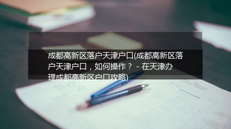 成都高新区落户天津户口(成都高新区落户天津户口，如何操作？ - 在天津办理成都高新区户口攻略)