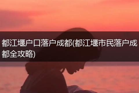 都江堰户口落户成都(都江堰市民落户成都全攻略)