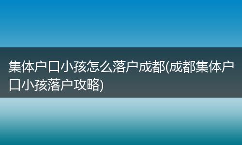 集体户口小孩怎么落户成都(成都集体户口小孩落户攻略)