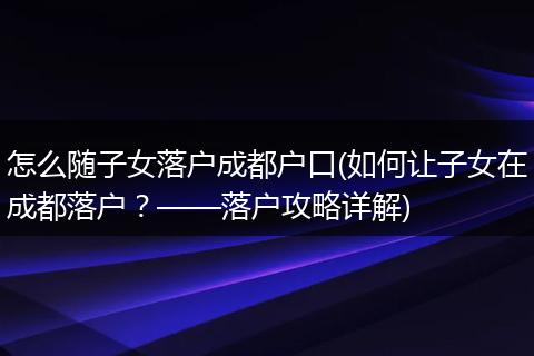 怎么随子女落户成都户口(如何让子女在成都落户？——落户攻略详解)
