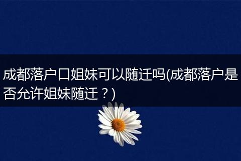 成都落户口姐妹可以随迁吗(成都落户是否允许姐妹随迁？)