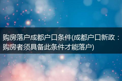 购房落户成都户口条件(成都户口新政：购房者须具备此条件才能落户)